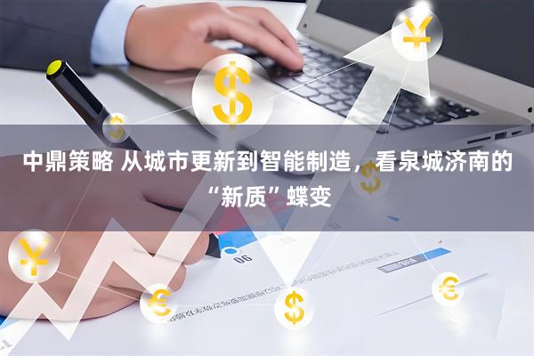 中鼎策略 从城市更新到智能制造，看泉城济南的“新质”蝶变