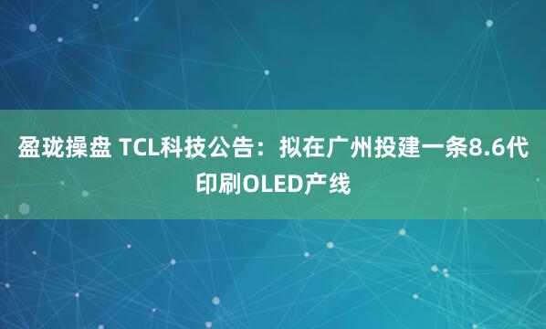 盈珑操盘 TCL科技公告：拟在广州投建一条8.6代印刷OLED产线