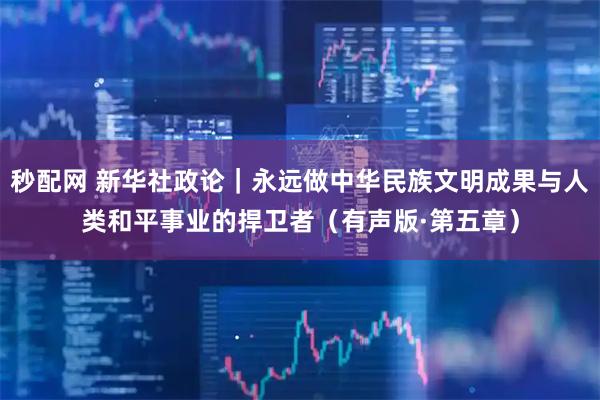 秒配网 新华社政论｜永远做中华民族文明成果与人类和平事业的捍卫者（有声版·第五章）