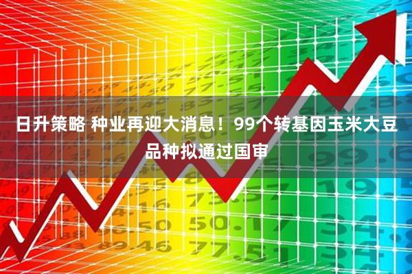 日升策略 种业再迎大消息！99个转基因玉米大豆品种拟通过国审