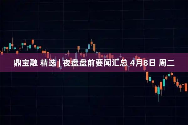 鼎宝融 精选 | 夜盘盘前要闻汇总 4月8日 周二