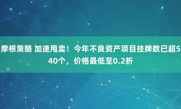 摩根策酪 加速甩卖！今年不良资产项目挂牌数已超540个，价格最低至0.2折