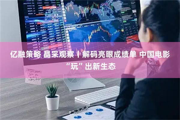 亿融策略 晶采观察丨解码亮眼成绩单 中国电影“玩”出新生态