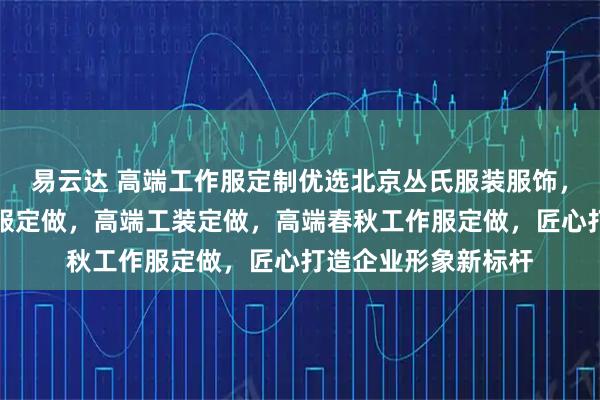 易云达 高端工作服定制优选北京丛氏服装服饰，专注高端员工工作服定做，高端工装定做，高端春秋工作服定做，匠心打造企业形象新标杆
