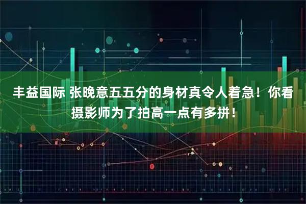 丰益国际 张晚意五五分的身材真令人着急！你看摄影师为了拍高一点有多拼！
