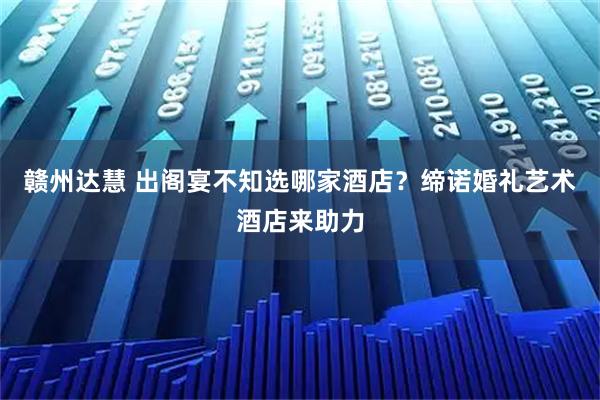 赣州达慧 出阁宴不知选哪家酒店？缔诺婚礼艺术酒店来助力