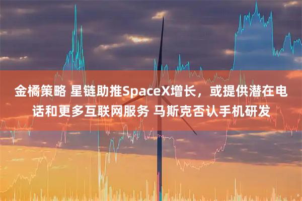 金橘策略 星链助推SpaceX增长，或提供潜在电话和更多互联网服务 马斯克否认手机研发