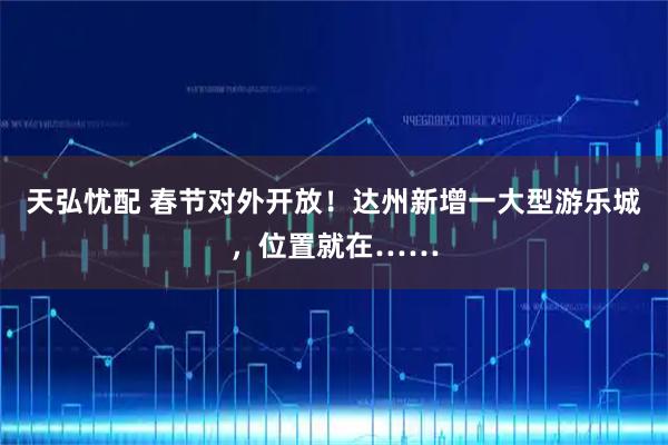 天弘忧配 春节对外开放！达州新增一大型游乐城，位置就在……