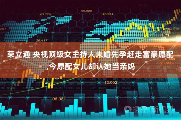 荣立通 央视顶级女主持人未婚先孕赶走富豪原配,今原配女儿却认她当亲妈