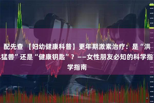配先查 【妇幼健康科普】更年期激素治疗：是“洪水猛兽”还是“健康钥匙”？——女性朋友必知的科学指南