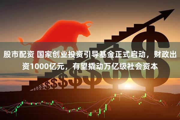 股市配资 国家创业投资引导基金正式启动，财政出资1000亿元，有望撬动万亿级社会资本