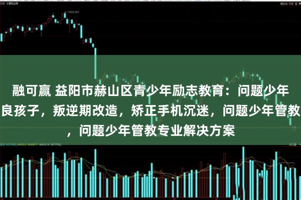 融可赢 益阳市赫山区青少年励志教育：问题少年成长，管教不良孩子，叛逆期改造，矫正手机沉迷，问题少年管教专业解决方案