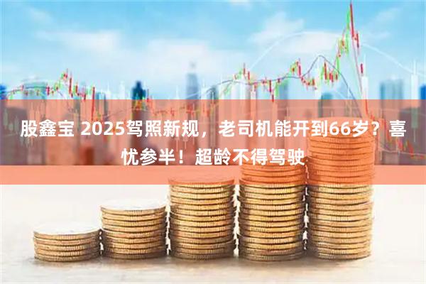 股鑫宝 2025驾照新规，老司机能开到66岁？喜忧参半！超龄不得驾驶