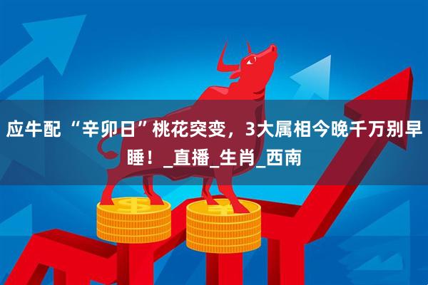 应牛配 “辛卯日”桃花突变，3大属相今晚千万别早睡！_直播_生肖_西南
