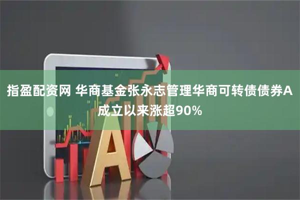 指盈配资网 华商基金张永志管理华商可转债债券A成立以来涨超90%