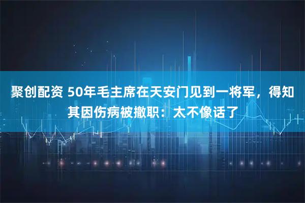 聚创配资 50年毛主席在天安门见到一将军，得知其因伤病被撤职：太不像话了