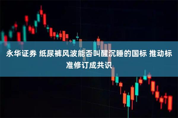 永华证券 纸尿裤风波能否叫醒沉睡的国标 推动标准修订成共识